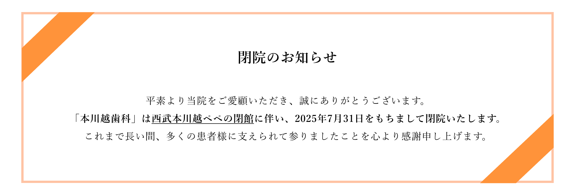 閉院のお知らせ。平素より当院をご愛顧いただき、誠にありがとうございます。「本川越歯科」は西武本川越ペペの閉館に伴い、2025年7月31日をもちまして閉院いたします。これまで長い間、多くの患者様に支えられて参りましたことを心より感謝申し上げます。