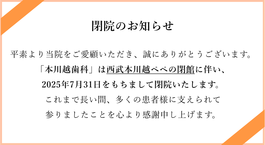 閉院のお知らせ。平素より当院をご愛顧いただき、誠にありがとうございます。「本川越歯科」は西武本川越ペペの閉館に伴い、2025年7月31日をもちまして閉院いたします。これまで長い間、多くの患者様に支えられて参りましたことを心より感謝申し上げます。