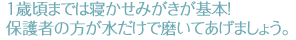 1歳頃までは寝かせみがきが基本! 保護者の方が水だけで磨いてあげましょう。